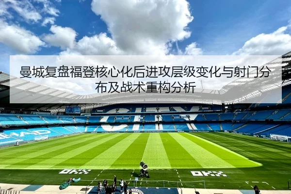曼城复盘福登核心化后进攻层级变化与射门分布及战术重构分析