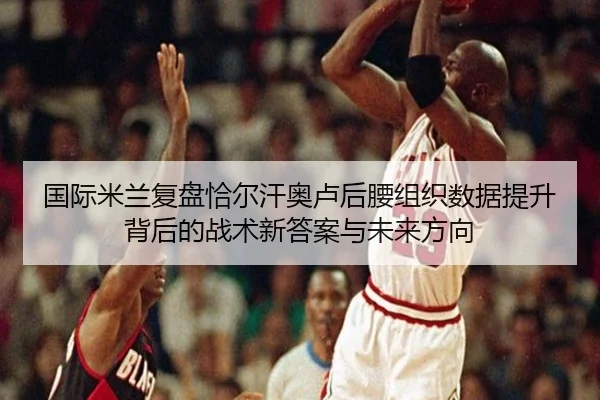国际米兰复盘恰尔汗奥卢后腰组织数据提升背后的战术新答案与未来方向