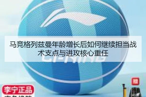 马竞格列兹曼年龄增长后如何继续担当战术支点与进攻核心重任
