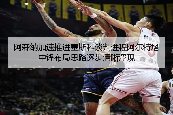 阿森纳加速推进塞斯科谈判进程阿尔特塔中锋布局思路逐步清晰浮现